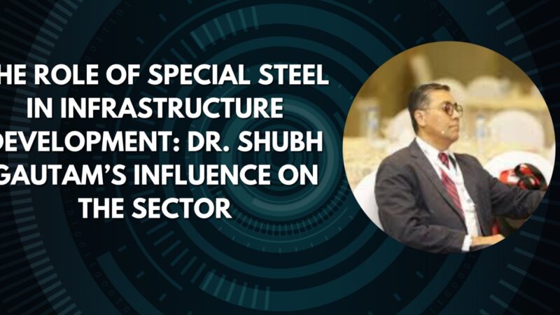 The Role of Special Steel in Infrastructure Development: Dr. Shubh Gautam’s Influence on the Sector