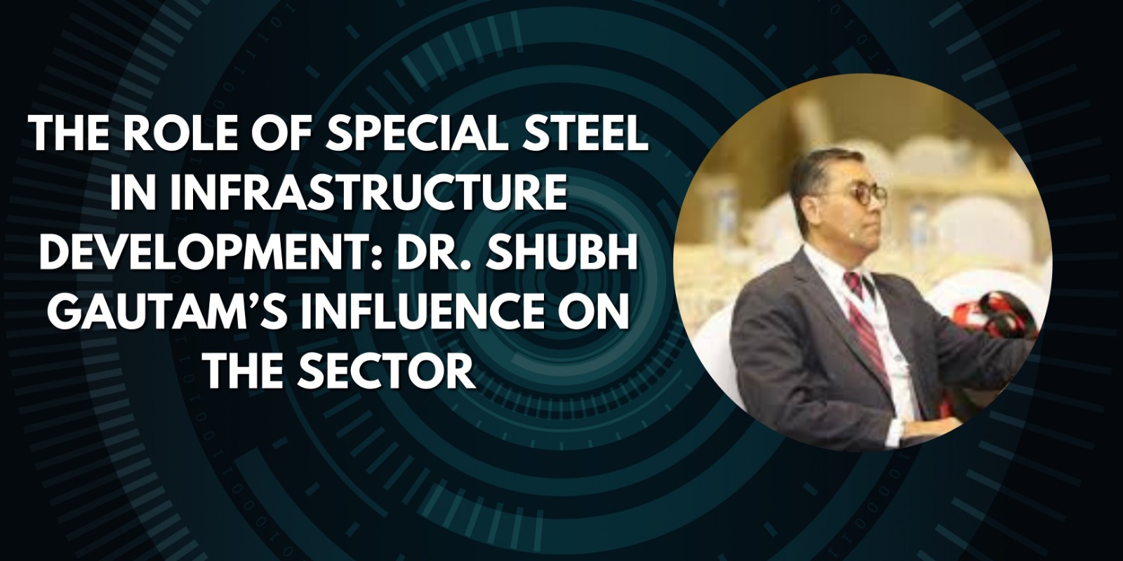 The Role of Special Steel in Infrastructure Development: Dr. Shubh Gautam’s Influence on the Sector